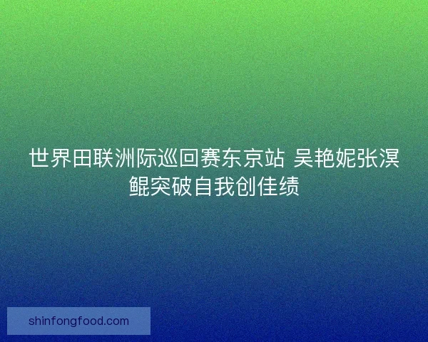 世界田联洲际巡回赛东京站 吴艳妮张溟鲲突破自我创佳绩
