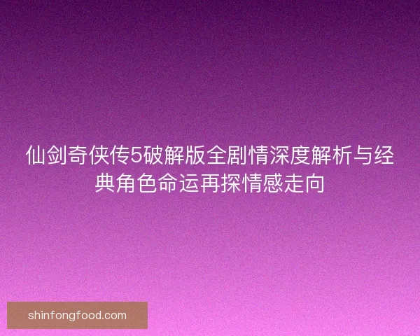 仙剑奇侠传5破解版全剧情深度解析与经典角色命运再探情感走向