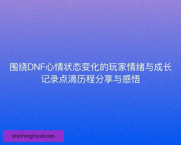 围绕DNF心情状态变化的玩家情绪与成长记录点滴历程分享与感悟